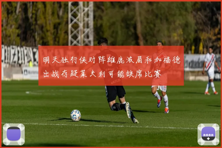 明天独行侠对阵雄鹿浓眉和加福德出战存疑莱夫利可能缺席比赛