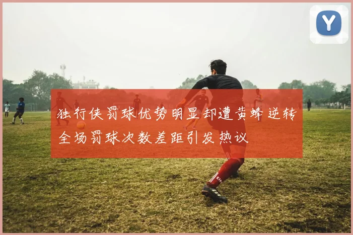 独行侠罚球优势明显却遭黄蜂逆转全场罚球次数差距引发热议