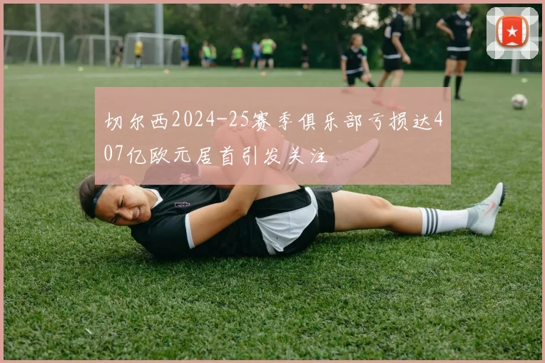 切尔西2024-25赛季俱乐部亏损达407亿欧元居首引发关注