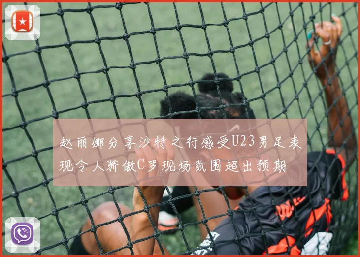 赵丽娜分享沙特之行感受U23男足表现令人骄傲C罗现场氛围超出预期