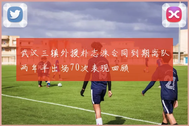 武汉三镇外援朴志洙合同到期离队两年半出场70次表现回顾
