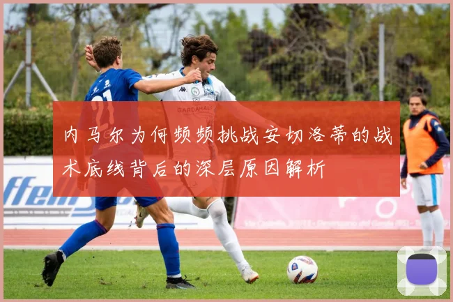 内马尔为何频频挑战安切洛蒂的战术底线背后的深层原因解析