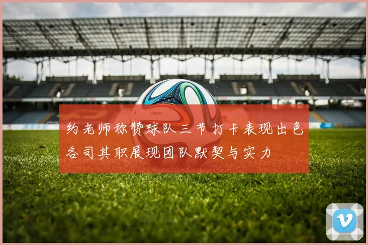 约老师称赞球队三节打卡表现出色各司其职展现团队默契与实力