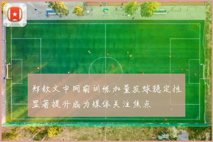 郑钦文中网前训练加量发球稳定性显著提升成为媒体关注焦点