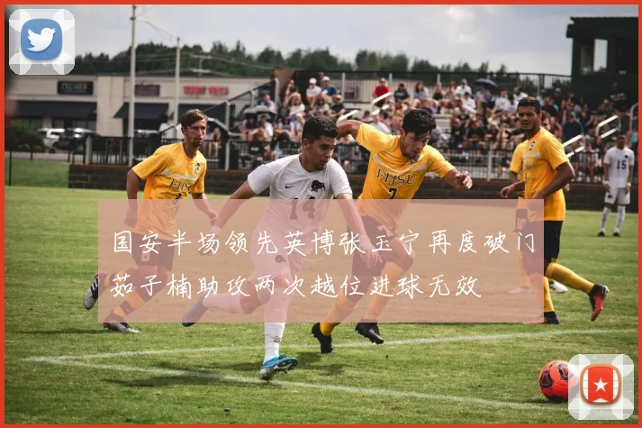 国安半场领先英博张玉宁再度破门茹子楠助攻两次越位进球无效